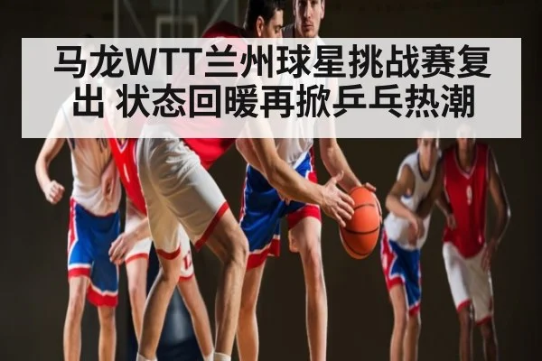 马龙WTT兰州球星挑战赛复出 状态回暖再掀乒乓热潮
